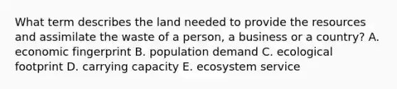 What term describes the land needed to provide the resources and assimilate the waste of a person, a business or a country? A. economic fingerprint B. population demand C. ecological footprint D. carrying capacity E. ecosystem service