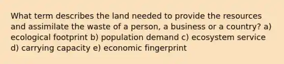 What term describes the land needed to provide the resources and assimilate the waste of a person, a business or a country? a) ecological footprint b) population demand c) ecosystem service d) carrying capacity e) economic fingerprint