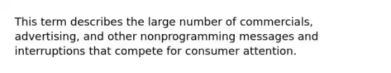 This term describes the large number of commercials, advertising, and other nonprogramming messages and interruptions that compete for consumer attention.