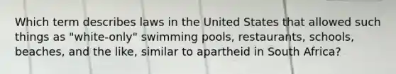 Which term describes laws in the United States that allowed such things as "white-only" swimming pools, restaurants, schools, beaches, and the like, similar to apartheid in South Africa?