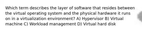 Which term describes the layer of software that resides between the virtual operating system and the physical hardware it runs on in a virtualization environment? A) Hypervisor B) Virtual machine C) Workload management D) Virtual hard disk