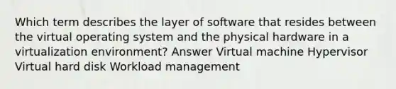 Which term describes the layer of software that resides between the virtual operating system and the physical hardware in a virtualization environment? Answer Virtual machine Hypervisor Virtual hard disk Workload management