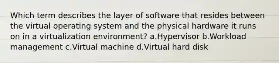 Which term describes the layer of software that resides between the virtual operating system and the physical hardware it runs on in a virtualization environment? a.Hypervisor b.Workload management c.Virtual machine d.Virtual hard disk