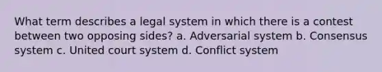 What term describes a legal system in which there is a contest between two opposing sides? a. Adversarial system b. Consensus system c. United court system d. Conflict system