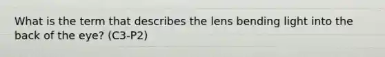 What is the term that describes the lens bending light into the back of the eye? (C3-P2)