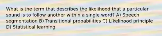 What is the term that describes the likelihood that a particular sound is to follow another within a single word? A) Speech segmentation B) Transitional probabilities C) Likelihood principle D) Statistical learning