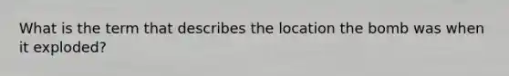 What is the term that describes the location the bomb was when it exploded?