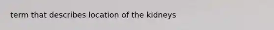 term that describes location of the kidneys