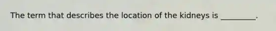 The term that describes the location of the kidneys is _________.