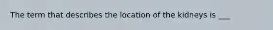 The term that describes the location of the kidneys is ___