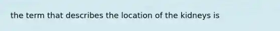 the term that describes the location of the kidneys is