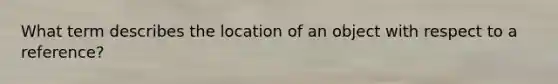 What term describes the location of an object with respect to a reference?