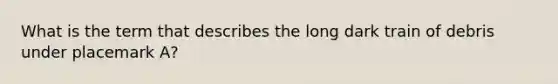 What is the term that describes the long dark train of debris under placemark A?