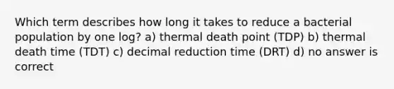 Which term describes how long it takes to reduce a bacterial population by one log? a) thermal death point (TDP) b) thermal death time (TDT) c) decimal reduction time (DRT) d) no answer is correct