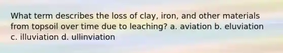 What term describes the loss of clay, iron, and other materials from topsoil over time due to leaching? a. aviation b. eluviation c. illuviation d. ullinviation