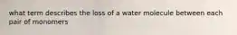 what term describes the loss of a water molecule between each pair of monomers