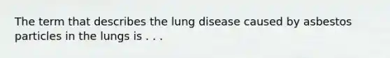 The term that describes the lung disease caused by asbestos particles in the lungs is . . .