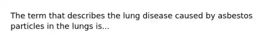 The term that describes the lung disease caused by asbestos particles in the lungs is...