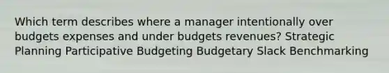 Which term describes where a manager intentionally over budgets expenses and under budgets revenues? Strategic Planning Participative Budgeting Budgetary Slack Benchmarking