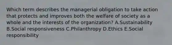 Which term describes the managerial obligation to take action that protects and improves both the welfare of society as a whole and the interests of the​ organization? A.Sustainability B.Social responsiveness C.Philanthropy D.Ethics E.Social responsibility