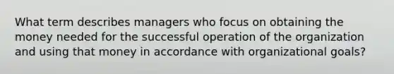 What term describes managers who focus on obtaining the money needed for the successful operation of the organization and using that money in accordance with organizational goals?