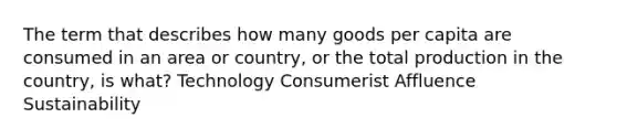 The term that describes how many goods per capita are consumed in an area or country, or the total production in the country, is what? Technology Consumerist Affluence Sustainability