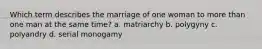 Which term describes the marriage of one woman to more than one man at the same time? a. matriarchy b. polygyny c. polyandry d. serial monogamy