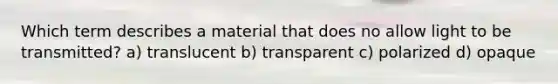 Which term describes a material that does no allow light to be transmitted? a) translucent b) transparent c) polarized d) opaque