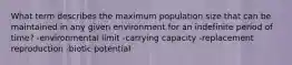 What term describes the maximum population size that can be maintained in any given environment for an indefinite period of time? -environmental limit -carrying capacity -replacement reproduction -biotic potential