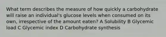 What term describes the measure of how quickly a carbohydrate will raise an individual's glucose levels when consumed on its own, irrespective of the amount eaten? A Solubility B Glycemic load C Glycemic index D Carbohydrate synthesis