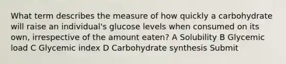 What term describes the measure of how quickly a carbohydrate will raise an individual's glucose levels when consumed on its own, irrespective of the amount eaten? A Solubility B Glycemic load C Glycemic index D Carbohydrate synthesis Submit