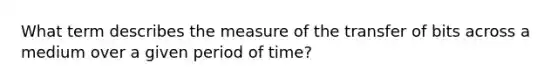 What term describes the measure of the transfer of bits across a medium over a given period of time?