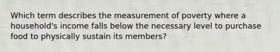 Which term describes the measurement of poverty where a household's income falls below the necessary level to purchase food to physically sustain its members?