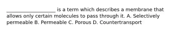 ____________________ is a term which describes a membrane that allows only certain molecules to pass through it. A. Selectively permeable B. Permeable C. Porous D. Countertransport