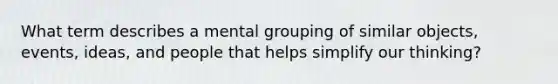 What term describes a mental grouping of similar objects, events, ideas, and people that helps simplify our thinking?