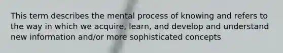 This term describes the mental process of knowing and refers to the way in which we acquire, learn, and develop and understand new information and/or more sophisticated concepts