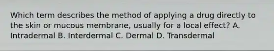 Which term describes the method of applying a drug directly to the skin or mucous membrane, usually for a local effect? A. Intradermal B. Interdermal C. Dermal D. Transdermal