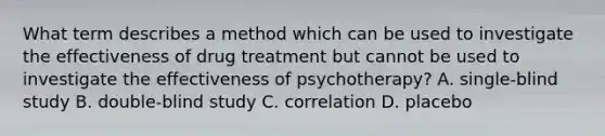 What term describes a method which can be used to investigate the effectiveness of drug treatment but cannot be used to investigate the effectiveness of psychotherapy? A. single-blind study B. double-blind study C. correlation D. placebo