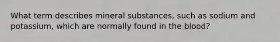 What term describes mineral substances, such as sodium and potassium, which are normally found in <a href='https://www.questionai.com/knowledge/k7oXMfj7lk-the-blood' class='anchor-knowledge'>the blood</a>?