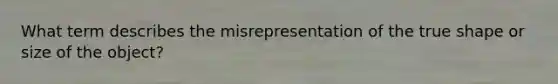 What term describes the misrepresentation of the true shape or size of the object?