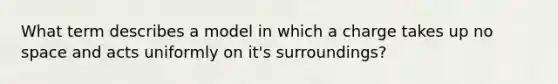 What term describes a model in which a charge takes up no space and acts uniformly on it's surroundings?