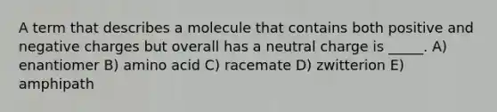 A term that describes a molecule that contains both positive and negative charges but overall has a neutral charge is _____. A) enantiomer B) amino acid C) racemate D) zwitterion E) amphipath