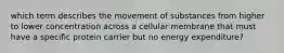 which term describes the movement of substances from higher to lower concentration across a cellular membrane that must have a specific protein carrier but no energy expenditure?