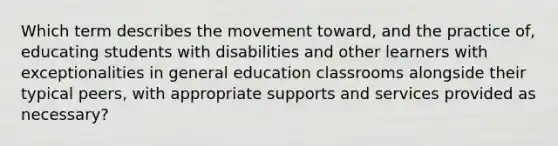 Which term describes the movement toward, and the practice of, educating students with disabilities and other learners with exceptionalities in general education classrooms alongside their typical peers, with appropriate supports and services provided as necessary?