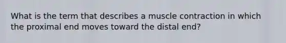 What is the term that describes a muscle contraction in which the proximal end moves toward the distal end?