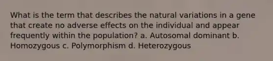 What is the term that describes the natural variations in a gene that create no adverse effects on the individual and appear frequently within the population? a. Autosomal dominant b. Homozygous c. Polymorphism d. Heterozygous