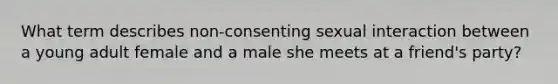 What term describes non-consenting sexual interaction between a young adult female and a male she meets at a friend's party?