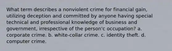 What term describes a nonviolent crime for financial gain, utilizing deception and committed by anyone having special technical and professional knowledge of business and government, irrespective of the person'c occupation? a. corporate crime. b. white-collar crime. c. identity theft. d. computer crime.