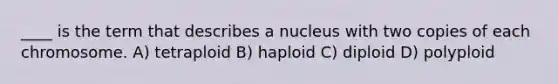 ____ is the term that describes a nucleus with two copies of each chromosome. A) tetraploid B) haploid C) diploid D) polyploid