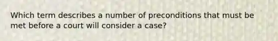 Which term describes a number of preconditions that must be met before a court will consider a case?